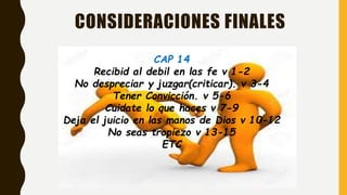 CONSIDERACIONES FINALES
CAP 14
Recibid al debil en las fe v 1-2
No despreciar y juzgar(criticar). v 3-4
Tener Convicción. v 5-6
Cuidate lo que haces v 7-9
Deja el juicio en las manos de Dios v 10-12
No seas tropiezo v 13-15
ETC
 