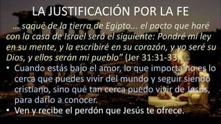 LA JUSTIFICACIÓN POR LA FE
… saqué de la tierra de Egipto... el pacto que haré
con la casa de Israel será el siguiente: Pondré mi ley
en su mente, y la escribiré en su corazón, y yo seré su
Dios, y ellos serán mi pueblo” (Jer 31:31-33).
• Cuando estás bajo el amor, lo que importa no es lo
cerca que puedes vivir del mundo y seguir siendo
cristiano, sino qué tan cerca puedo vivir de Jesús,
para darlo a conocer.
• Ven y recibe el perdón que Jesús te ofrece.
 