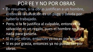 • En resumen, si la obras justifican a un hombre,
entonces la salvación es un pago o deuda por
haberla trabajado.
• Pero, si la fe justifica al culpable, entonces la
salvación es un regalo, pues el hombre no hizo
nada para ganarla.
• Sí es por obras, entonces ya no es por gracia.
• Sí es por gracia, entonces ya no puede ser por
obras.
POR FE Y NO POR OBRAS
 