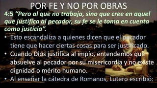 4:5 “Pero al que no trabaja, sino que cree en aquel
que justifica al pecador, su fe se le toma en cuenta
como justicia”.
• Esto escandaliza a quienes dicen que el pecador
tiene que hacer ciertas cosas para ser justificado.
• Cuando Dios justifica al impío, entendemos que
absuelve al pecador por su misericordia y no existe
dignidad o mérito humano.
• Al enseñar la cátedra de Romanos, Lutero escribió:
POR FE Y NO POR OBRAS
 