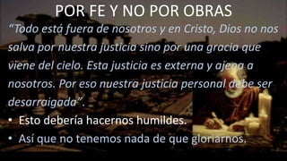 “Todo está fuera de nosotros y en Cristo, Dios no nos
salva por nuestra justicia sino por una gracia que
viene del cielo. Esta justicia es externa y ajena a
nosotros. Por eso nuestra justicia personal debe ser
desarraigada”.
• Esto debería hacernos humildes.
• Así que no tenemos nada de que gloriarnos.
POR FE Y NO POR OBRAS
 