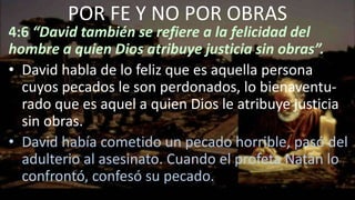 4:6 “David también se refiere a la felicidad del
hombre a quien Dios atribuye justicia sin obras”.
• David habla de lo feliz que es aquella persona
cuyos pecados le son perdonados, lo bienaventu-
rado que es aquel a quien Dios le atribuye justicia
sin obras.
• David había cometido un pecado horrible, pasó del
adulterio al asesinato. Cuando el profeta Natán lo
confrontó, confesó su pecado.
POR FE Y NO POR OBRAS
 
