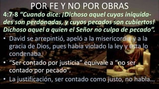 4:7-8 “Cuando dice: ¡Dichoso aquel cuyas iniquida-
des son perdonadas, y cuyos pecados son cubiertos!
Dichoso aquel a quien el Señor no culpa de pecado”.
• David se arrepintió, apeló a la misericordia y a la
gracia de Dios, pues había violado la ley y esta lo
condenaba.
• “Ser contado por justicia” equivale a “no ser
contado por pecado”.
• La justificación, ser contado como justo, no habla…
POR FE Y NO POR OBRAS
 