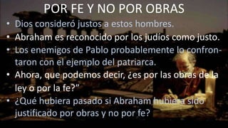 • Dios consideró justos a estos hombres.
• Abraham es reconocido por los judíos como justo.
• Los enemigos de Pablo probablemente lo confron-
taron con el ejemplo del patriarca.
• Ahora, que podemos decir, ¿es por las obras de la
ley o por la fe?”
• ¿Qué hubiera pasado si Abraham hubiera sido
justificado por obras y no por fe?
POR FE Y NO POR OBRAS
 