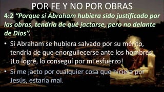 4:2 “Porque si Abraham hubiera sido justificado por
las obras, tendría de qué jactarse, pero no delante
de Dios”.
• Si Abraham se hubiera salvado por su mérito,
tendría de que enorgullecerse ante los hombres:
¡Lo logré, lo conseguí por mi esfuerzo!
• Si me jacto por cualquier cosa que hiciera por
Jesús, estaría mal.
POR FE Y NO POR OBRAS
 