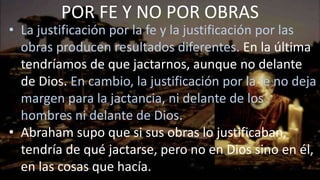 • La justificación por la fe y la justificación por las
obras producen resultados diferentes. En la última
tendríamos de que jactarnos, aunque no delante
de Dios. En cambio, la justificación por la fe no deja
margen para la jactancia, ni delante de los
hombres ni delante de Dios.
• Abraham supo que si sus obras lo justificaban,
tendría de qué jactarse, pero no en Dios sino en él,
en las cosas que hacía.
POR FE Y NO POR OBRAS
 