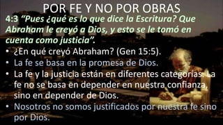 4:3 “Pues ¿qué es lo que dice la Escritura? Que
Abraham le creyó a Dios, y esto se le tomó en
cuenta como justicia”.
• ¿En qué creyó Abraham? (Gen 15:5).
• La fe se basa en la promesa de Dios.
• La fe y la justicia están en diferentes categorías. La
fe no se basa en depender en nuestra confianza,
sino en depender de Dios.
• Nosotros no somos justificados por nuestra fe sino
por Dios.
POR FE Y NO POR OBRAS
 
