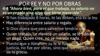 4:4 “Ahora bien, para el que trabaja, su salario no
es un regalo sino algo que tiene merecido”.
• Si has trabajado 8 horas, te las deben, esa es la ley.
• Hay diferencia entre salario y regalo.
• Si Dios dijera que para salvarme tendría que...
• Quien trabaja, se merece un salario, se le adeuda
un pago. Quien cree, no se merece nada.
• Puesto que a Abraham su fe le fue contada por
justicia, no fue por obras, sino que fue recipiente
de la gracia.
POR FE Y NO POR OBRAS
 