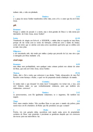 tenham vida, e vida em plenitude.
1 Timóteo 1:14
e a graça de nosso Senhor transbordou sobre mim, com a fé e o amor que há em Cristo
Jesus.
gift.
Romanos 6:23
Porque o salário do pecado é a morte, mas o dom gratuito de Deus é a vida eterna por
intermédio de Cristo Jesus, nosso Senhor!
Isaías 61:10
Transbordo de alegria em Yahweh, o SENHOR, a minha alma se regozija no meu Deus,
porque ele me vestiu com as vestes da Salvação, cobriu-me com o manto da Justiça,
como um noivo que se adorna com uma coroa sacerdotal, qual noiva que se enfeita com
as mais ricas jóias.
Filipenses 3:9
e ser encontrado nele, não tendo por minha a justiça que procede da Lei, mas sim a que
é outorgada por Deus mediante a fé,
shall reign.
Romanos 8:39
nem altura nem profundidade, nem qualquer outra criatura poderá nos afastar do amor
de Deus, que está em Cristo Jesus, nosso Senhor.
Mateus 25:34
Então, dirá o Rei a todos que estiverem à sua direita: ‘Vinde, abençoados de meu Pai!
Recebei como herança o Reino, o qual vos foi preparado desde a fundação do mundo.
1 Coríntios 4:8
Já tendes tudo o que desejais! Já estais ricos! Conseguistes vos tornar reis, e isso, sem
nós! Quisera muito eu que verdadeiramente reinásseis, para que também nós
reinássemos convosco!
2 Timóteo 2:12
se perseverarmos, com Ele igualmente reinaremos; se o negarmos, Ele também nos
negará;
Tiago 2:5
Ouvi, meus amados irmãos. Não escolheu Deus os que para o mundo são pobres, para
serem ricos em fé e herdeiros do Reino que Ele prometeu aos que o amam?
1 Pedro 2:9
Porém, vós sois geração eleita, sacerdócio real, nação santa, povo de propriedade
exclusiva de Deus, cujo propósito é proclamar as grandezas daquele que vos convocou
das trevas para sua maravilhosa luz.
 