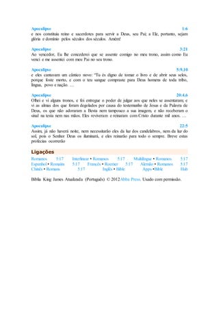 Apocalipse 1:6
e nos constituiu reino e sacerdotes para servir a Deus, seu Pai; a Ele, portanto, sejam
glória e domínio pelos séculos dos séculos. Amém!
Apocalipse 3:21
Ao vencedor, Eu lhe concederei que se assente comigo no meu trono, assim como Eu
venci e me assentei com meu Pai no seu trono.
Apocalipse 5:9,10
e eles cantavam um cântico novo: “Tu és digno de tomar o livro e de abrir seus selos,
porque foste morto, e com o teu sangue compraste para Deus homens de toda tribo,
língua, povo e nação. …
Apocalipse 20:4,6
Olhei e vi alguns tronos, e foi entregue o poder de julgar aos que neles se assentaram; e
vi as almas dos que foram degolados por causa do testemunho de Jesus e da Palavra de
Deus, os que não adoraram a Besta nem tampouco a sua imagem, e não receberam o
sinal na testa nem nas mãos. Eles reviveram e reinaram com Cristo durante mil anos. …
Apocalipse 22:5
Assim, já não haverá noite, nem necessitarão eles da luz dos candelabros, nem da luz do
sol, pois o Senhor Deus os iluminará, e eles reinarão para todo o sempre. Breve estas
profecias ocorrerão
Ligações
Romanos 5:17 Interlinear • Romanos 5:17 Multilíngue • Romanos 5:17
Espanhol • Romains 5:17 Francês • Roemer 5:17 Alemão • Romanos 5:17
Chinês • Romans 5:17 Inglês • Bible Apps •Bible Hub
Bíblia King James Atualizada (Português) © 2012Abba Press. Usado com permissão.
 