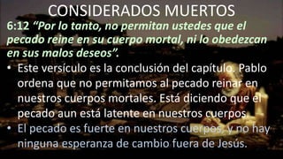 6:12 “Por lo tanto, no permitan ustedes que el
pecado reine en su cuerpo mortal, ni lo obedezcan
en sus malos deseos”.
• Este versículo es la conclusión del capítulo. Pablo
ordena que no permitamos al pecado reinar en
nuestros cuerpos mortales. Está diciendo que el
pecado aun está latente en nuestros cuerpos.
• El pecado es fuerte en nuestros cuerpos, y no hay
ninguna esperanza de cambio fuera de Jesús.
CONSIDERADOS MUERTOS
 