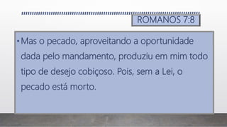 ROMANOS 7:8
•Mas o pecado, aproveitando a oportunidade
dada pelo mandamento, produziu em mim todo
tipo de desejo cobiçoso. Pois, sem a Lei, o
pecado está morto.
 