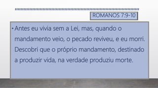 ROMANOS 7:9-10
•Antes eu vivia sem a Lei, mas, quando o
mandamento veio, o pecado reviveu, e eu morri.
Descobri que o próprio mandamento, destinado
a produzir vida, na verdade produziu morte.
 