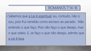ROMANOS 7:14-16
• Sabemos que a Lei é espiritual; eu, contudo, não o
sou, pois frui vendido como escravo ao pecado. Não
entendo o que faço. Pois não faço o que desejo, mas
o que odeio. E, se faço o que não desejo, admito que
a Lei é boa.
 