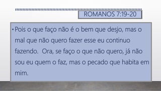 ROMANOS 7:19-20
•Pois o que faço não é o bem que desjo, mas o
mal que não quero fazer esse eu continuo
fazendo. Ora, se faço o que não quero, já não
sou eu quem o faz, mas o pecado que habita em
mim.
 