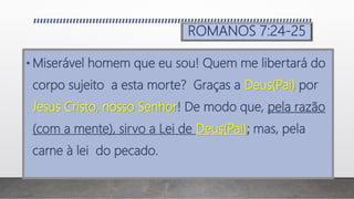 ROMANOS 7:24-25
• Miserável homem que eu sou! Quem me libertará do
corpo sujeito a esta morte? Graças a Deus(Pai) por
Jesus Cristo, nosso Senhor! De modo que, pela razão
(com a mente), sirvo a Lei de Deus(Pai); mas, pela
carne à lei do pecado.
 