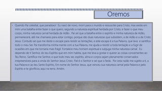 Oremos
• Querido Pai celestial, que paradoxo! Eu nasci de novo, morri para o mundo e ressuscitei para Cristo, mas existe em
mim uma batalha entre fazer o que quero, segundo a natureza espiritual herdada por Cristo, e fazer o que meu
corpo, minha natureza carnal herdada de Adão . Pai sei que a batalha entre o espírito e minha natureza de Adão,
permanecerá, até me chamares para estar contigo, porque são duas naturezas que subsistem, a de Adão e a de Cristo
Jesus. Contudo sei que me deste o escape para resistir as tentações, e este escape é a tua Palavra, que lava e santifica
todo o meu Ser. Pai transforma minha mente com a tua Palavra, me ajuda a resistir a toda tentação e a fugir de
ocasiões em que me tornaria mais frágil. Fortalece meu homem espiritual e subjuga minha natureza carnal. Eu
dependo de ti Senhor, do teu Espírito que em mim habita, que me leva a gostar e querer as coisas concernentes ao
Teu Reino. Santifica-me Senhor, e que todo meu ser, espírito, alma e corpos sejam plenamente conservados
irrepreensíveis para a vinda do Senhor Jesus Cristo. Fiel é o Senhor e sei que o farás. Por esta razão me sujeito a ti, a
tua Palavra e ao teu Santo Espírito, Em nome do Senhor Jesus, que venceu sua natureza carnal pela Palavra e pelo
Espírito e te glorificou aqui na terra. Amém.
 