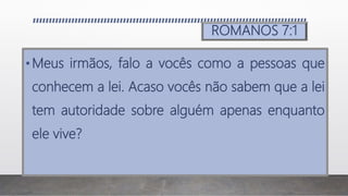 ROMANOS 7:1
•Meus irmãos, falo a vocês como a pessoas que
conhecem a lei. Acaso vocês não sabem que a lei
tem autoridade sobre alguém apenas enquanto
ele vive?
 