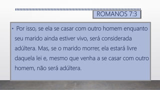 ROMANOS 7:3
• Por isso, se ela se casar com outro homem enquanto
seu marido ainda estiver vivo, será considerada
adúltera. Mas, se o marido morrer, ela estará livre
daquela lei e, mesmo que venha a se casar com outro
homem, não será adúltera.
 