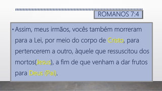 ROMANOS 7:4
•Assim, meus irmãos, vocês também morreram
para a Lei, por meio do corpo de Cristo, para
pertencerem a outro, àquele que ressuscitou dos
mortos(Jesus), a fim de que venham a dar frutos
para Deus (Pai).
 