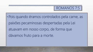 ROMANOS 7:5
•Pois quando éramos controlados pela carne, as
paixões pecaminosas despertadas pela Lei
atuavam em nosso corpo, de forma que
dávamos fruto para a morte.
 
