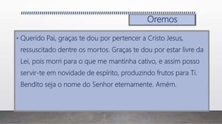 Oremos
• Querido Pai, graças te dou por pertencer a Cristo Jesus,
ressuscitado dentre os mortos. Graças te dou por estar livre da
Lei, pois morri para o que me mantinha cativo, e assim posso
servir-te em novidade de espírito, produzindo frutos para Ti.
Bendito seja o nome do Senhor eternamente. Amém.
 