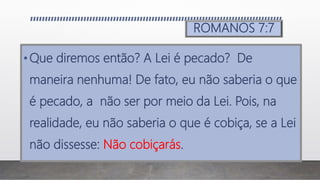 ROMANOS 7:7
•Que diremos então? A Lei é pecado? De
maneira nenhuma! De fato, eu não saberia o que
é pecado, a não ser por meio da Lei. Pois, na
realidade, eu não saberia o que é cobiça, se a Lei
não dissesse: Não cobiçarás.
 