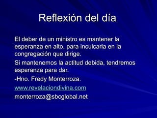 Reflexión del día
Reflexión del día
El deber de un ministro es mantener la
El deber de un ministro es mantener la
esperanza en alto, para inculcarla en la
esperanza en alto, para inculcarla en la
congregación que dirige.
congregación que dirige.
Si mantenemos la actitud debida, tendremos
Si mantenemos la actitud debida, tendremos
esperanza para dar.
esperanza para dar.
-Hno. Fredy Monterroza.
-Hno. Fredy Monterroza.
www.revelaciondivina.com
www.revelaciondivina.com
monterroza@sbcglobal.net
monterroza@sbcglobal.net
 