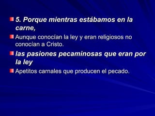 5. Porque mientras estábamos en la
5. Porque mientras estábamos en la
carne,
carne,
Aunque conocían la ley y eran religiosos no
Aunque conocían la ley y eran religiosos no
conocían a Cristo.
conocían a Cristo.
las pasiones pecaminosas que eran por
las pasiones pecaminosas que eran por
la ley
la ley
Apetitos carnales que producen el pecado.
Apetitos carnales que producen el pecado.
 