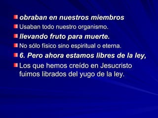 obraban en nuestros miembros
obraban en nuestros miembros
Usaban todo nuestro organismo.
Usaban todo nuestro organismo.
llevando fruto para muerte.
llevando fruto para muerte.
No sólo físico sino espiritual o eterna.
No sólo físico sino espiritual o eterna.
6. Pero ahora estamos libres de la ley,
6. Pero ahora estamos libres de la ley,
Los que hemos creído en Jesucristo
Los que hemos creído en Jesucristo
fuimos librados del yugo de la ley.
fuimos librados del yugo de la ley.
 