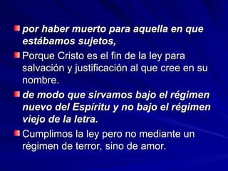 por haber muerto para aquella en que
por haber muerto para aquella en que
estábamos sujetos,
estábamos sujetos,
Porque Cristo es el fin de la ley para
Porque Cristo es el fin de la ley para
salvación y justificación al que cree en su
salvación y justificación al que cree en su
nombre.
nombre.
de modo que sirvamos bajo el régimen
de modo que sirvamos bajo el régimen
nuevo del Espíritu y no bajo el régimen
nuevo del Espíritu y no bajo el régimen
viejo de la letra.
viejo de la letra.
Cumplimos la ley pero no mediante un
Cumplimos la ley pero no mediante un
régimen de terror, sino de amor.
régimen de terror, sino de amor.
 