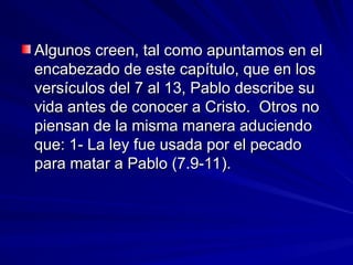 Algunos creen, tal como apuntamos en el
Algunos creen, tal como apuntamos en el
encabezado de este capítulo, que en los
encabezado de este capítulo, que en los
versículos del 7 al 13, Pablo describe su
versículos del 7 al 13, Pablo describe su
vida antes de conocer a Cristo. Otros no
vida antes de conocer a Cristo. Otros no
piensan de la misma manera aduciendo
piensan de la misma manera aduciendo
que: 1- La ley fue usada por el pecado
que: 1- La ley fue usada por el pecado
para matar a Pablo (7.9-11).
para matar a Pablo (7.9-11).
 