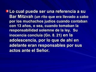 Lo cual puede ser una referencia a su
Lo cual puede ser una referencia a su
Bar Mitzvah
Bar Mitzvah (un rito que era llevado a cabo
(un rito que era llevado a cabo
por los muchachos judíos cuando contaban
por los muchachos judíos cuando contaban
con 13 años, o sea, cuando tomaban la
con 13 años, o sea, cuando tomaban la
responsabilidad solemne de la ley. Su
responsabilidad solemne de la ley. Su
inocencia concluía (Gn. 8. 21)
inocencia concluía (Gn. 8. 21) en la
en la
adolescencia, por lo que de ahí en
adolescencia, por lo que de ahí en
adelante eran responsables por sus
adelante eran responsables por sus
actos ante el Señor.
actos ante el Señor.
 