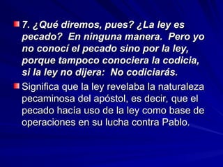 7. ¿Qué diremos, pues? ¿La ley es
7. ¿Qué diremos, pues? ¿La ley es
pecado? En ninguna manera. Pero yo
pecado? En ninguna manera. Pero yo
no conocí el pecado sino por la ley,
no conocí el pecado sino por la ley,
porque tampoco conociera la codicia,
porque tampoco conociera la codicia,
si la ley no dijera: No codiciarás.
si la ley no dijera: No codiciarás.
Significa que la ley revelaba la naturaleza
Significa que la ley revelaba la naturaleza
pecaminosa del apóstol, es decir, que el
pecaminosa del apóstol, es decir, que el
pecado hacía uso de la ley como base de
pecado hacía uso de la ley como base de
operaciones en su lucha contra Pablo.
operaciones en su lucha contra Pablo.
 