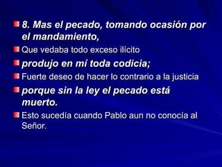 8. Mas el pecado, tomando ocasión por
8. Mas el pecado, tomando ocasión por
el mandamiento,
el mandamiento,
Que vedaba todo exceso ilícito
Que vedaba todo exceso ilícito
produjo en mí toda codicia;
produjo en mí toda codicia;
Fuerte deseo de hacer lo contrario a la justicia
Fuerte deseo de hacer lo contrario a la justicia
porque sin la ley el pecado está
porque sin la ley el pecado está
muerto.
muerto.
Esto sucedía cuando Pablo aun no conocía al
Esto sucedía cuando Pablo aun no conocía al
Señor.
Señor.
 