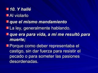 10. Y hallé
10. Y hallé
Al violarlo
Al violarlo
que el mismo mandamiento
que el mismo mandamiento
La ley, generalmente hablando.
La ley, generalmente hablando.
que era para vida, a mí me resultó para
que era para vida, a mí me resultó para
muerte;
muerte;
Porque como deber representaba el
Porque como deber representaba el
castigo, sin dar fuerza para resistir el
castigo, sin dar fuerza para resistir el
pecado o para someter las pasiones
pecado o para someter las pasiones
desordenadas.
desordenadas.
 