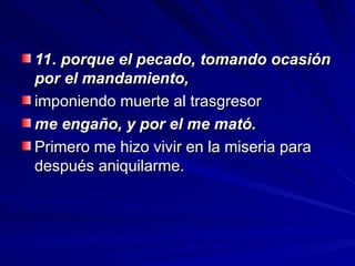 11. porque el pecado, tomando ocasión
11. porque el pecado, tomando ocasión
por el mandamiento,
por el mandamiento,
imponiendo muerte al trasgresor
imponiendo muerte al trasgresor
me engaño, y por el me mató.
me engaño, y por el me mató.
Primero me hizo vivir en la miseria para
Primero me hizo vivir en la miseria para
después aniquilarme.
después aniquilarme.
 