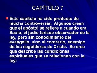 CAPÍTULO 7
CAPÍTULO 7
Este capítulo ha sido producto de
Este capítulo ha sido producto de
mucha controversia. Algunos creen
mucha controversia. Algunos creen
que el apóstol se refiere a cuando era
que el apóstol se refiere a cuando era
Saulo, el judío fariseo observador de la
Saulo, el judío fariseo observador de la
ley, pero sin conocimiento del
ley, pero sin conocimiento del
evangelio, sino al contrario, enemigo
evangelio, sino al contrario, enemigo
de los seguidores de Cristo. Se cree
de los seguidores de Cristo. Se cree
que describe las condiciones
que describe las condiciones
espirituales que se relacionan con la
espirituales que se relacionan con la
ley:
ley:
 