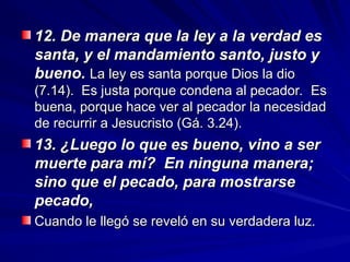 12. De manera que la ley a la verdad es
12. De manera que la ley a la verdad es
santa, y el mandamiento santo, justo y
santa, y el mandamiento santo, justo y
bueno.
bueno. La ley es santa porque Dios la dio
La ley es santa porque Dios la dio
(7.14). Es justa porque condena al pecador. Es
(7.14). Es justa porque condena al pecador. Es
buena, porque hace ver al pecador la necesidad
buena, porque hace ver al pecador la necesidad
de recurrir a Jesucristo (Gá. 3.24).
de recurrir a Jesucristo (Gá. 3.24).
13. ¿Luego lo que es bueno, vino a ser
13. ¿Luego lo que es bueno, vino a ser
muerte para mí? En ninguna manera;
muerte para mí? En ninguna manera;
sino que el pecado, para mostrarse
sino que el pecado, para mostrarse
pecado,
pecado,
Cuando le llegó se reveló en su verdadera luz.
Cuando le llegó se reveló en su verdadera luz.
 