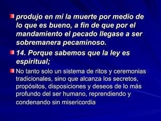produjo en mí la muerte por medio de
produjo en mí la muerte por medio de
lo que es bueno, a fin de que por el
lo que es bueno, a fin de que por el
mandamiento el pecado llegase a ser
mandamiento el pecado llegase a ser
sobremanera pecaminoso.
sobremanera pecaminoso.
14. Porque sabemos que la ley es
14. Porque sabemos que la ley es
espiritual;
espiritual;
No tanto solo un sistema de ritos y ceremonias
No tanto solo un sistema de ritos y ceremonias
tradicionales, sino que alcanza los secretos,
tradicionales, sino que alcanza los secretos,
propósitos, disposiciones y deseos de lo más
propósitos, disposiciones y deseos de lo más
profundo del ser humano, reprendiendo y
profundo del ser humano, reprendiendo y
condenando sin misericordia
condenando sin misericordia
 