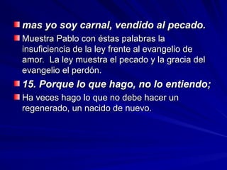mas yo soy carnal, vendido al pecado.
mas yo soy carnal, vendido al pecado.
Muestra Pablo con éstas palabras la
Muestra Pablo con éstas palabras la
insuficiencia de la ley frente al evangelio de
insuficiencia de la ley frente al evangelio de
amor. La ley muestra el pecado y la gracia del
amor. La ley muestra el pecado y la gracia del
evangelio el perdón.
evangelio el perdón.
15. Porque lo que hago, no lo entiendo;
15. Porque lo que hago, no lo entiendo;
Ha veces hago lo que no debe hacer un
Ha veces hago lo que no debe hacer un
regenerado, un nacido de nuevo.
regenerado, un nacido de nuevo.
 