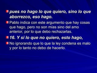 pues no hago lo que quiero, sino lo que
pues no hago lo que quiero, sino lo que
aborrezco, eso hago.
aborrezco, eso hago.
Pablo indica con este argumento que hay cosas
Pablo indica con este argumento que hay cosas
que hago, pero no son mías sino del amo
que hago, pero no son mías sino del amo
anterior, por lo que debo rechazarlas.
anterior, por lo que debo rechazarlas.
16. Y si lo que no quiero, esto hago,
16. Y si lo que no quiero, esto hago,
No ignorando que lo que la ley condena es malo
No ignorando que lo que la ley condena es malo
y por lo tanto no debo de hacerlo.
y por lo tanto no debo de hacerlo.
 
