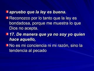 apruebo que la ley es buena.
apruebo que la ley es buena.
Reconozco por lo tanto que la ley es
Reconozco por lo tanto que la ley es
bondadosa, porque me muestra lo que
bondadosa, porque me muestra lo que
Dios no acepta.
Dios no acepta.
17. De manera que ya no soy yo quien
17. De manera que ya no soy yo quien
hace aquello,
hace aquello,
No es mi conciencia ni mi razón, sino la
No es mi conciencia ni mi razón, sino la
tendencia al pecado
tendencia al pecado
 