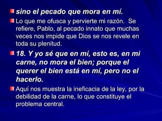 sino el pecado que mora en mí.
sino el pecado que mora en mí.
Lo que me ofusca y pervierte mi razón. Se
Lo que me ofusca y pervierte mi razón. Se
refiere, Pablo, al pecado innato que muchas
refiere, Pablo, al pecado innato que muchas
veces nos impide que Dios se nos revele en
veces nos impide que Dios se nos revele en
toda su plenitud.
toda su plenitud.
18. Y yo sé que en mí, esto es, en mi
18. Y yo sé que en mí, esto es, en mi
carne, no mora el bien; porque el
carne, no mora el bien; porque el
querer el bien está en mí, pero no el
querer el bien está en mí, pero no el
hacerlo.
hacerlo.
Aquí nos muestra la ineficacia de la ley, por la
Aquí nos muestra la ineficacia de la ley, por la
debilidad de la carne, lo que constituye el
debilidad de la carne, lo que constituye el
problema central.
problema central.
 