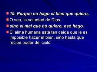 19. Porque no hago el bien que quiero,
19. Porque no hago el bien que quiero,
O sea, la voluntad de Dios.
O sea, la voluntad de Dios.
sino el mal que no quiero, eso hago.
sino el mal que no quiero, eso hago.
El alma humana está tan caída que le es
El alma humana está tan caída que le es
imposible hacer el bien, sino hasta que
imposible hacer el bien, sino hasta que
recibe poder del cielo
recibe poder del cielo
 