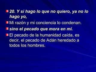 20. Y si hago lo que no quiero, ya no lo
20. Y si hago lo que no quiero, ya no lo
hago yo,
hago yo,
Mi razón y mi conciencia lo condenan.
Mi razón y mi conciencia lo condenan.
sino el pecado que mora en mí.
sino el pecado que mora en mí.
El pecado de la humanidad caída, es
El pecado de la humanidad caída, es
decir, el pecado de Adán heredado a
decir, el pecado de Adán heredado a
todos los hombres.
todos los hombres.
 