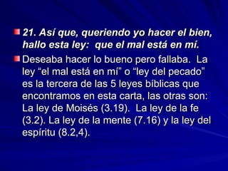 21. Así que, queriendo yo hacer el bien,
21. Así que, queriendo yo hacer el bien,
hallo esta ley: que el mal está en mí.
hallo esta ley: que el mal está en mí.
Deseaba hacer lo bueno pero fallaba. La
Deseaba hacer lo bueno pero fallaba. La
ley “el mal está en mí” o “ley del pecado”
ley “el mal está en mí” o “ley del pecado”
es la tercera de las 5 leyes bíblicas que
es la tercera de las 5 leyes bíblicas que
encontramos en esta carta, las otras son:
encontramos en esta carta, las otras son:
La ley de Moisés (3.19). La ley de la fe
La ley de Moisés (3.19). La ley de la fe
(3.2). La ley de la mente (7.16) y la ley del
(3.2). La ley de la mente (7.16) y la ley del
espíritu (8.2,4).
espíritu (8.2,4).
 