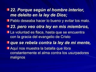 22. Porque según el hombre interior,
22. Porque según el hombre interior,
me deleito en la ley de Dios;
me deleito en la ley de Dios;
Pablo deseaba hacer lo bueno y evitar los malo.
Pablo deseaba hacer lo bueno y evitar los malo.
23. pero veo otra ley en mis miembros,
23. pero veo otra ley en mis miembros,
La voluntad es flaca, hasta que se encuentra
La voluntad es flaca, hasta que se encuentra
con la gracia del evangelio de Cristo
con la gracia del evangelio de Cristo
que se rebela contra la ley de mi mente,
que se rebela contra la ley de mi mente,
Aquí nos muestra la batalla que libra
Aquí nos muestra la batalla que libra
constantemente el alma contra los usurpadores
constantemente el alma contra los usurpadores
malignos
malignos
 