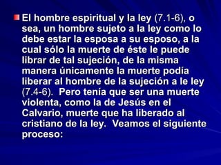El hombre espiritual y la ley
El hombre espiritual y la ley (7.1-6),
(7.1-6), o
o
sea, un hombre sujeto a la ley como lo
sea, un hombre sujeto a la ley como lo
debe estar la esposa a su esposo, a la
debe estar la esposa a su esposo, a la
cual sólo la muerte de éste le puede
cual sólo la muerte de éste le puede
librar de tal sujeción, de la misma
librar de tal sujeción, de la misma
manera únicamente la muerte podía
manera únicamente la muerte podía
liberar al hombre de la sujeción a le ley
liberar al hombre de la sujeción a le ley
(7.4-6).
(7.4-6). Pero tenía que ser una muerte
Pero tenía que ser una muerte
violenta, como la de Jesús en el
violenta, como la de Jesús en el
Calvario, muerte que ha liberado al
Calvario, muerte que ha liberado al
cristiano de la ley. Veamos el siguiente
cristiano de la ley. Veamos el siguiente
proceso:
proceso:
 