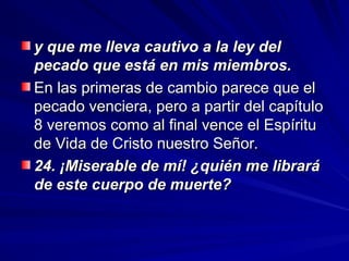 y que me lleva cautivo a la ley del
y que me lleva cautivo a la ley del
pecado que está en mis miembros.
pecado que está en mis miembros.
En las primeras de cambio parece que el
En las primeras de cambio parece que el
pecado venciera, pero a partir del capítulo
pecado venciera, pero a partir del capítulo
8 veremos como al final vence el Espíritu
8 veremos como al final vence el Espíritu
de Vida de Cristo nuestro Señor.
de Vida de Cristo nuestro Señor.
24. ¡Miserable de mí! ¿quién me librará
24. ¡Miserable de mí! ¿quién me librará
de este cuerpo de muerte?
de este cuerpo de muerte?
 